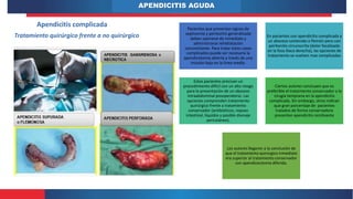 APENDICITIS AGUDA
Apendicitis complicada
Tratamiento quirúrgico frente a no quirúrgico
Pacientes que presentan signos de
septicemia y peritonitis generalizada
deben operarse de inmediato y
administrarse rehidratación
concomitante. Para tratar estos casos
complicados puede ser necesaria la
apendicetomía abierta a través de una
incisión baja en la línea media.
En pacientes con apendicitis complicada y
un absceso contenido o flemón pero con
peritonitis circunscrita (dolor focalizado
en la fosa iliaca derecha), las opciones de
tratamiento se vuelven mas complicadas
Estos pacientes precisan un
procedimiento difícil con un alto riesgo
para la presentación de un absceso
intraabdominal posoperatorio. Las
opciones comprenden tratamiento
quirúrgico frente a tratamiento
conservador (antibióticos, reposo
intestinal, líquidos y posible drenaje
percutáneo).
Ciertos autores concluyen que es
preferible el tratamiento conservador a la
cirugía temprana en la apendicitis
complicada. Sin embargo, otros indican
que gran porcentaje de pacientes
tratados de forma conservadora
presentan apendicitis recidivante
Los autores llegaron a la conclusión de
que el tratamiento quirúrgico inmediato
era superior al tratamiento conservador
con apendicectomía diferida.
 