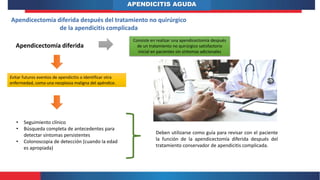 APENDICITIS AGUDA
Apendicectomía diferida después del tratamiento no quirúrgico
de la apendicitis complicada
Apendicectomía diferida
Consiste en realizar una apendicectomía después
de un tratamiento no quirúrgico satisfactorio
inicial en pacientes sin síntomas adicionales
Evitar futuros eventos de apendicitis o identificar otra
enfermedad, como una neoplasia maligna del apéndice.
• Seguimiento clínico
• Búsqueda completa de antecedentes para
detectar síntomas persistentes
• Colonoscopia de detección (cuando la edad
es apropiada)
Deben utilizarse como guía para revisar con el paciente
la función de la apendicectomía diferida después del
tratamiento conservador de apendicitis complicada.
 