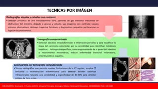 Radiografías simples y estudios con contraste
•Detectan presencia de aire intraabdominal libre, patrones de gas intestinal indicativos de
obstrucción del intestino delgado o grueso y vólvulo. Las imágenes con contraste valoran
síntomas obstructivos, delinean trayectos fistulosos y diagnostican pequeñas perforaciones o
fugas de las anastomosis.
Tomografía computarizada
•Detectan abscesos intraabdominales e inflamación pericólica y para estadificar la
etapa del carcinoma colorrectal, por su sensibilidad para identificar metástasis
hepáticas. . Hallazgos inespecíficos, como engrosamiento de la pared del intestino
o retorcimiento mesentérico, indican enfermedad intestinal inflamatoria,
enteritis/colitis o isquemia.
Colonografía por tomografía computarizada
•Técnica radiográfica que permite resolver limitaciones de la CT regular., emplea CT
helicoidal y reconstrucción tridimensional para detectar lesiones colónicas
intraluminales. Muestra una sensibilidad y especificidad de 85-90% para detectar
pólipos de 1 cm o más.
BIBLIOGRAFÍA: Brunicardi, F. Charles (c2015). Schwartz Principios de cirugía. México: McGrawHill Education. (BCQS02112). PAG 1180-1185
TECNICAS POR IMÁGEN
 