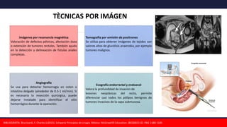 Imágenes por resonancia magnética
Valoración de defectos pélvicos, afectación ósea
o extensión de tumores rectales. También ayuda
en la detección y delineación de fístulas anales
complejas.
Tomografía por emisión de positrones
Se utiliza para obtener imágenes de tejidos con
valores altos de glucólisis anaerobia, por ejemplo
tumores malignos.
Angiografía
Se usa para detectar hemorragia en colon o
intestino delgado (alrededor de 0.5-1 ml/min). Si
es necesaria la resección quirúrgica, puede
dejarse instalado para identificar el sitio
hemorrágico durante la operación.
Ecografía endorrectal y endoanal
Valora la profundidad de invasión de
lesiones neoplásicas del recto, permite
diferenciar casi todos los pólipos benignos de
tumores invasivos de la capa submucosa.
BIBLIOGRAFÍA: Brunicardi, F. Charles (c2015). Schwartz Principios de cirugía. México: McGrawHill Education. (BCQS02112). PAG 1180-1185
TÈCNICAS POR IMÁGEN
 