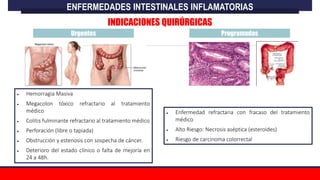 Urgentes Programadas
 Hemorragia Masiva
 Megacolon tóxico refractario al tratamiento
médico
 Colitis fulminante refractario al tratamiento médico
 Perforación (libre o tapiada)
 Obstrucción y estenosis con sospecha de cáncer.
 Deterioro del estado clínico o falta de mejoría en
24 a 48h.
 Enfermedad refractaria con fracaso del tratamiento
médico
 Alto Riesgo: Necrosis aséptica (esteroides)
 Riesgo de carcinoma colorrectal
ENFERMEDADES INTESTINALES INFLAMATORIAS
INDICACIONES QUIRÚRGICAS
 