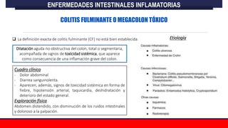  La definición exacta de colitis fulminante (CF) no está bien establecida.
Dilatación aguda no obstructiva del colon, total o segmentaria,
acompañada de signos de toxicidad sistémica, que aparece
como consecuencia de una inflamación grave del colon.
Cuadro clínico
- Dolor abdominal
- Diarrea sanguinolenta.
- Aparecen, además, signos de toxicidad sistémica en forma de
fiebre, hipotensión arterial, taquicardia, deshidratación y
deterioro del estado general.
Exploración física
Abdomen distendido, con disminución de los ruidos intestinales
y doloroso a la palpación.
ENFERMEDADES INTESTINALES INFLAMATORIAS
COLITIS FULMINANTE O MEGACOLON TÓXICO
Etiología
 