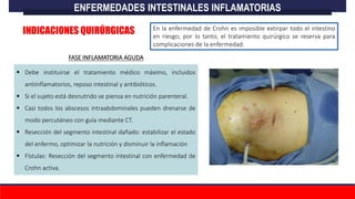 En la enfermedad de Crohn es imposible extirpar todo el intestino
en riesgo; por lo tanto, el tratamiento quirúrgico se reserva para
complicaciones de la enfermedad.
 Debe instituirse el tratamiento médico máximo, incluidos
antiinflamatorios, reposo intestinal y antibióticos.
 Si el sujeto está desnutrido se piensa en nutrición parenteral.
 Casi todos los abscesos intraabdominales pueden drenarse de
modo percutáneo con guía mediante CT.
 Resección del segmento intestinal dañado: estabilizar el estado
del enfermo, optimizar la nutrición y disminuir la inflamación
 Fístulas: Resección del segmento intestinal con enfermedad de
Crohn activa.
ENFERMEDADES INTESTINALES INFLAMATORIAS
INDICACIONES QUIRÚRGICAS
FASE INFLAMATORIA AGUDA
 