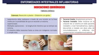 • Paciente Estable: Anastomosis primaria
• Paciente Inestable: Debe insistirse en la
creación de un estoma en todo paciente
inestable a nivel hemodinámico, séptico,
desnutrido o tratado con dosis altas de
inmunodepresores y enfermos con
contaminación intraabdominal extensa
- Laparotomía debe realizarse a través de una incisión en la línea
media por la posibilidad de que se necesite un estoma.
- Laparoscopia.
- Múltiples operaciones -- la longitud de intestino que se extirpe sea
mínima.
- El intestino debe resecarse hasta un área con márgenes normales
a simple vista.
ENFERMEDADES INTESTINALES INFLAMATORIAS
FIBROSIS CRÓNICA
INDICACIONES QUIRÚRGICAS
Estenosis: Resección o plastia – Dilatación con globo
 