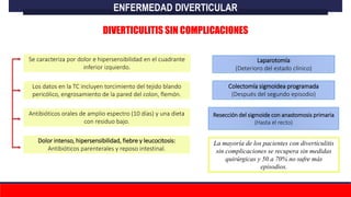 Se caracteriza por dolor e hipersensibilidad en el cuadrante
inferior izquierdo.
Los datos en la TC incluyen torcimiento del tejido blando
pericólico, engrosamiento de la pared del colon, flemón.
Antibióticos orales de amplio espectro (10 días) y una dieta
con residuo bajo.
Dolor intenso, hipersensibilidad, fiebre y leucocitosis:
Antibióticos parenterales y reposo intestinal.
Laparotomía
(Deterioro del estado clínico)
La mayoría de los pacientes con diverticulitis
sin complicaciones se recupera sin medidas
quirúrgicas y 50 a 70% no sufre más
episodios.
Colectomía sigmoidea programada
(Después del segundo episodio)
Resección del sigmoide con anastomosis primaria
(Hasta el recto)
ENFERMEDAD DIVERTICULAR
DIVERTICULITIS SIN COMPLICACIONES
 