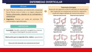 Casi 5% de los individuos con diverticulitis complicada
forma fístulas entre el colon y un órgano adyacente:
fístulas colovesicales, seguidas de las colovaginales y
coloentéricas.
 Diagnóstico: Enemas con medio de contraste, TC,
colonoscopía y sigmoidoscopía.
Incompleta: Líquidos, aspiración nasogástrica y enemas
con agua o Gastrografin de poco volumen.
Obstrucción que no responde al tto. médico: Laparotomía
Resección del sigmoide con colostomía terminal
ENFERMEDAD DIVERTICULAR
FÍSTULAS
Tratamiento Quirúrgico
Resección del segmento enfermo afectado con diverticulitis
(por lo general con anastomosis primaria) y reparación
simple del órgano dañado de manera secundaria.
OBSTRUCCIÓN
 