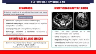 Se debe a erosión de la arteriola peridiverticular, que puede
precipitar hemorragia masiva
Tratamiento Clínico
- Reanimar al sujeto y localizar el sitio hemorrágico
- Divertículo hemorrágico: puede tratarse con una inyección
de epinefrina o cauterio.
- La angiografía puede ser diagnóstica y terapéutica.
- Hemorragia persistente o recurrente: laparotomía y
colectomía segmentarias.
ENFERMEDAD DIVERTICULAR
HEMORRAGIA DIVERTÍCULO GIGANTE DEL COLON
- Raros: Casi todos aparecen en el lado
antimesentérico del colon sigmoide.
- Clínica: Dolor, náusea o estreñimiento.
- Diagnóstico: Radiografías simples y enema de bario
- Complicaciones: Perforación, obstrucción y vólvulo.
- Tto: Resección de colon afectado y el divertículo
DIVERTÍCULOS DEL LADO DERECHO
Dolor en el cuadrante inferior derecho (apendicitis aguda)
Divertículo grande aislado:
Diverticulectomía - Resección ileocecal
 