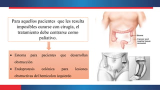 Para aquellos pacientes que les resulta
imposibles curarse con cirugía, el
tratamiento debe centrarse como
paliativo.
 Estoma para pacientes que desarrollan
obstrucción
 Endoprotesis colónica para lesiones
obstructivas del hemicolon izquierdo
 