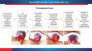 La escisión
transanal es
una técnica
excelente
para
adenomas
vellosos
benignos
La
microcirugía
endoscópica
transanal y
la cirugía
transanal de
mínima
invasión
La escisión
local no
permite el
examen
patológico
de los
ganglios
linfáticos
Las tasas de
recurrencia
local son
altas después
de la
resección
transanal
La resección
local de
cualquier
neoplasia
rectal debe
considerarse
como una
biopsia
escisional
También se
recurre a
técnicas de
ablación,
como
electrocauter
io o
radiación
intracavitaria
TRATAMIENTO DEL CARCINOMA RECTAL
Tratamiento local
 