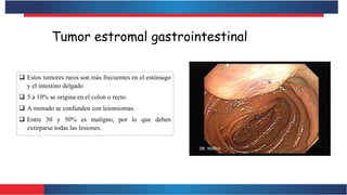 Tumor estromal gastrointestinal
 Estos tumores raros son más frecuentes en el estómago
y el intestino delgado
 5 a 10% se origina en el colon o recto.
 A menudo se confunden con leiomiomas.
 Entre 30 y 50% es maligno, por lo que deben
extirparse todas las lesiones.
 