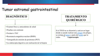 Tumor estromal gastrointestinal
DIAGNÓSTICO
• Examen físico y antecedentes de salud
• Pruebas con contraste
• Escáner o TAC
• Resonancia magnética nuclear (RMN)
• Tomografía de emisión de positrones (PET)
• La endoscopia digestiva con realización de la biopsia
TRATAMIENTO
QUIRÚRGICO
Si el TEGI no se diseminó y está en un lugar
donde se puede realizar una cirugía sin peligro,
se extirpa el tumor y parte del tejido que lo
rodea Laparoscopia
 