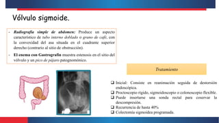 Vólvulo sigmoide.
- Radiografía simple de abdomen: Produce un aspecto
característico de tubo interno doblado o grano de café, con
la convexidad del asa situada en el cuadrante superior
derecho (contrario al sitio de obstrucción).
- El enema con Gastrografin muestra estenosis en el sitio del
vólvulo y un pico de pájaro patognomónico.
Tratamiento
 Inicial: Consiste en reanimación seguida de destorsión
endoscópica.
 Proctoscopio rígido, sigmoidoscopio o colonoscopio flexible.
 Puede insertarse una sonda rectal para coservar la
descompresión.
 Recurrencia de hasta 40%
 Colectomía sigmoidea programada.
 