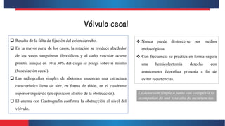 Vólvulo cecal
 Resulta de la falta de fijación del colon derecho.
 En la mayor parte de los casos, la rotación se produce alrededor
de los vasos sanguíneos ileocólicos y el daño vascular ocurre
pronto, aunque en 10 a 30% del ciego se pliega sobre sí mismo
(basculación cecal).
 Las radiografías simples de abdomen muestran una estructura
característica llena de aire, en forma de riñón, en el cuadrante
superior izquierdo (en oposición al sitio de la obstrucción).
 El enema con Gastrografin confirma la obstrucción al nivel del
vólvulo.
 Nunca puede destorcerse por medios
endoscópicos.
 Con frecuencia se practica en forma segura
una hemicolectomía derecha con
anastomosis ileocólica primaria a fin de
evitar recurrencias.
La detorsión simple o junto con cecopexia se
acompañan de una tasa alta de recurrencias.
 