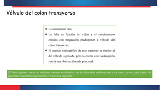 Vólvulo del colon transverso
 Es sumamente raro.
 La falta de fijación del colon y el estreñimiento
crónico con megacolon predisponen a vólvulo del
colon transverso.
 El aspecto radiográfico de este trastorno es similar al
del vólvulo sigmoide, pero la enema con Gastrografin
revela una obstrucción más proximal.
Si bien algunas veces se obtienen buenos resultados con la detorsión colonoscópica en estos casos, casi todos los
pacientes necesitan exploración y resección urgentes.
 