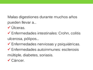Malas digestiones durante muchos años
pueden llevar a…
 Úlceras.
 Enfermedades intestinales: Crohn, colitis
ulcerosa, pólipos...
 Enfermedades nerviosas y psiquiátricas.
 Enfermedades autoinmunes: esclerosis
múltiple, diabetes, soriasis.
 Cáncer.
 