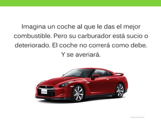 Imagina un coche al que le das el mejor
combustible. Pero su carburador está sucio o
deteriorado. El coche no correrá como debe.
Y se averiará.
 