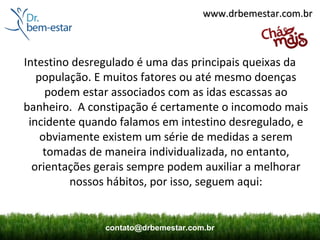 www.drbemestar.com.br



Intestino desregulado é uma das principais queixas da
   população. E muitos fatores ou até mesmo doenças
     podem estar associados com as idas escassas ao
banheiro. A constipação é certamente o incomodo mais
 incidente quando falamos em intestino desregulado, e
    obviamente existem um série de medidas a serem
     tomadas de maneira individualizada, no entanto,
  orientações gerais sempre podem auxiliar a melhorar
         nossos hábitos, por isso, seguem aqui:


               contato@drbemestar.com.br
 