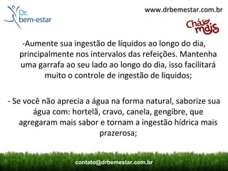 www.drbemestar.com.br



    -Aumente sua ingestão de líquidos ao longo do dia,
   principalmente nos intervalos das refeições. Mantenha
   uma garrafa ao seu lado ao longo do dia, isso facilitará
          muito o controle de ingestão de liquidos;

- Se você não aprecia a água na forma natural, saborize sua
        água com: hortelã, cravo, canela, gengibre, que
    agregaram mais sabor e tornam a ingestão hídrica mais
                          prazerosa;


                  contato@drbemestar.com.br
 