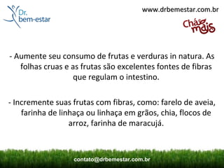 www.drbemestar.com.br




- Aumente seu consumo de frutas e verduras in natura. As
   folhas cruas e as frutas são excelentes fontes de fibras
                   que regulam o intestino.

- Incremente suas frutas com fibras, como: farelo de aveia,
    farinha de linhaça ou linhaça em grãos, chia, flocos de
                  arroz, farinha de maracujá.



                  contato@drbemestar.com.br
 