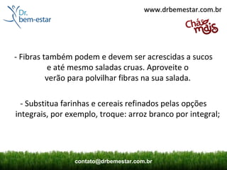 www.drbemestar.com.br




- Fibras também podem e devem ser acrescidas a sucos 
           e até mesmo saladas cruas. Aproveite o 
          verão para polvilhar fibras na sua salada.

  - Substitua farinhas e cereais refinados pelas opções 
integrais, por exemplo, troque: arroz branco por integral;




                contato@drbemestar.com.br
 