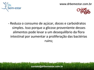 www.drbemestar.com.br




- Reduza o consumo de açúcar, doces e carboidratos 
   simples. Isso porque a glicose proveniente desses 
    alimentos pode levar a um desequilíbrio da flora 
  intestinal por aumentar a proliferação das bactérias 
                         ruins;




               contato@drbemestar.com.br
 