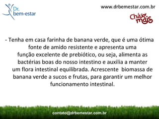 www.drbemestar.com.br




- Tenha em casa farinha de banana verde, que é uma ótima
         fonte de amido resistente e apresenta uma
     função excelente de prebiótico, ou seja, alimenta as
     bactérias boas do nosso intestino e auxilia a manter
   um flora intestinal equilibrada. Acrescente biomassa de
   banana verde a sucos e frutas, para garantir um melhor
                   funcionamento intestinal.



                  contato@drbemestar.com.br
 