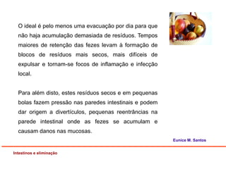 Intestinos e eliminação
Eunice M. Santos
O ideal é pelo menos uma evacuação por dia para que
não haja acumulação demasiada de resíduos. Tempos
maiores de retenção das fezes levam à formação de
blocos de resíduos mais secos, mais difíceis de
expulsar e tornam-se focos de inflamação e infecção
local.
Para além disto, estes resíduos secos e em pequenas
bolas fazem pressão nas paredes intestinais e podem
dar origem a divertículos, pequenas reentrâncias na
parede intestinal onde as fezes se acumulam e
causam danos nas mucosas.
 