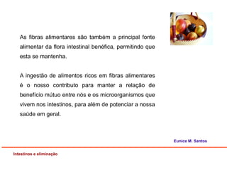 As fibras alimentares são também a principal fonte
alimentar da flora intestinal benéfica, permitindo que
esta se mantenha.
A ingestão de alimentos ricos em fibras alimentares
é o nosso contributo para manter a relação de
benefício mútuo entre nós e os microorganismos que
vivem nos intestinos, para além de potenciar a nossa
saúde em geral.
Intestinos e eliminação
Eunice M. Santos
 
