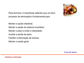 Intestinos e eliminação
Eunice M. Santos
Para terminar, é importante salientar que um bom
processo de eliminação é fundamental para:
Manter a saúde intestinal;
Manter a saúde do sistema imunitário;
Manter o peso e evitar a obesidade;
Auxiliar a perda de peso;
Facilitar a eliminação de toxinas;
Manter a saúde geral.
 