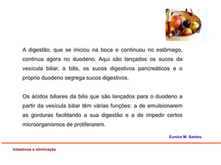 A digestão, que se iniciou na boca e continuou no estômago,
continua agora no duodeno. Aqui são lançados os sucos da
vesícula biliar, a bilis, os sucos digestivos pancreáticos e o
próprio duodeno segrega sucos digestivos.
Os ácidos biliares da bilis que são lançados para o duodeno a
partir da vesícula biliar têm várias funções: a de emulsionarem
as gorduras facilitando a sua digestão e a de impedir certos
microorganismos de proliferarem.
Intestinos e eliminação
Eunice M. Santos
 