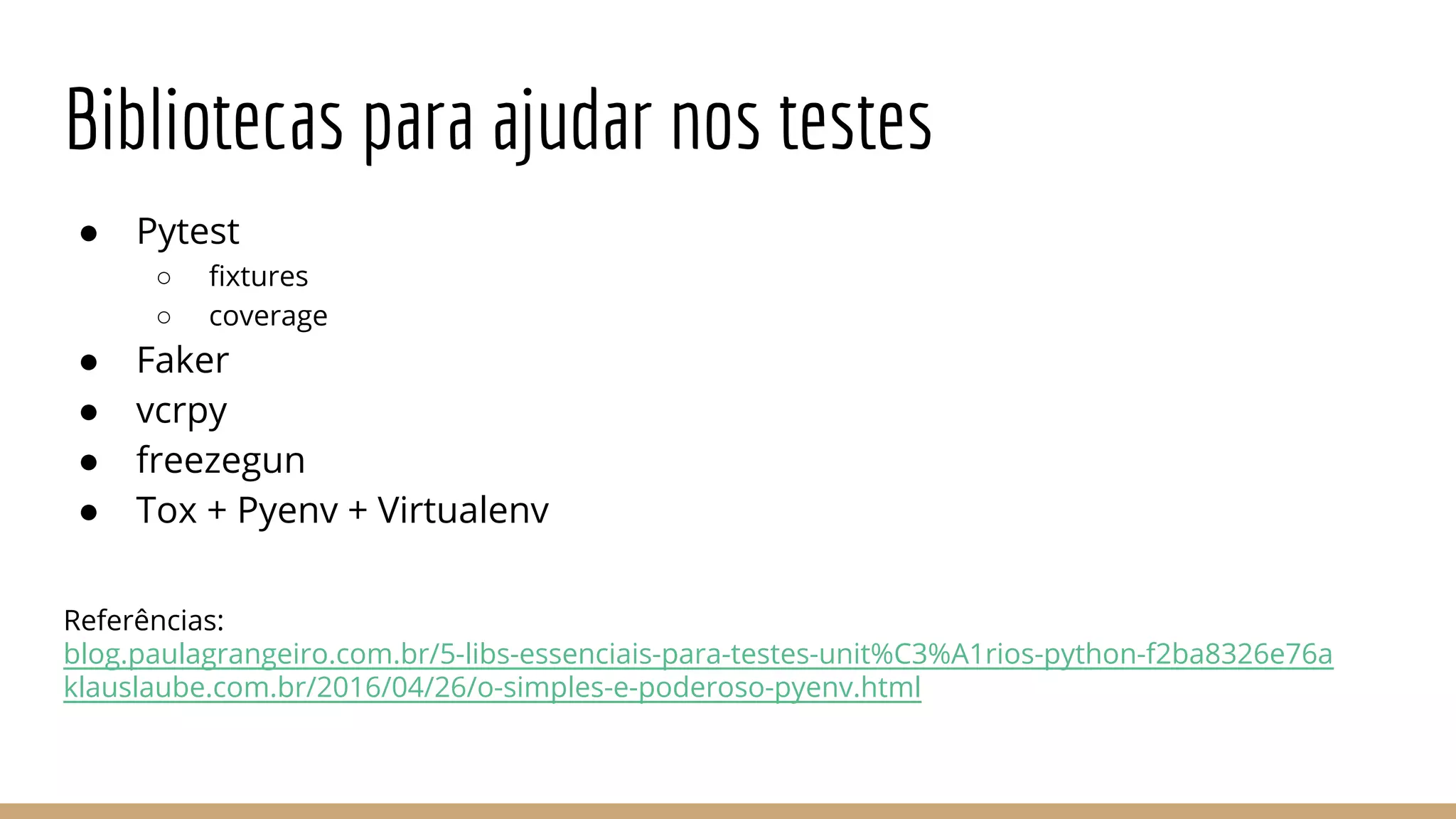 Bibliotecas para ajudar nos testes
● Pytest
○ fixtures
○ coverage
● Faker
● vcrpy
● freezegun
● Tox + Pyenv + Virtualenv
Referências:
blog.paulagrangeiro.com.br/5-libs-essenciais-para-testes-unit%C3%A1rios-python-f2ba8326e76a
klauslaube.com.br/2016/04/26/o-simples-e-poderoso-pyenv.html
 
