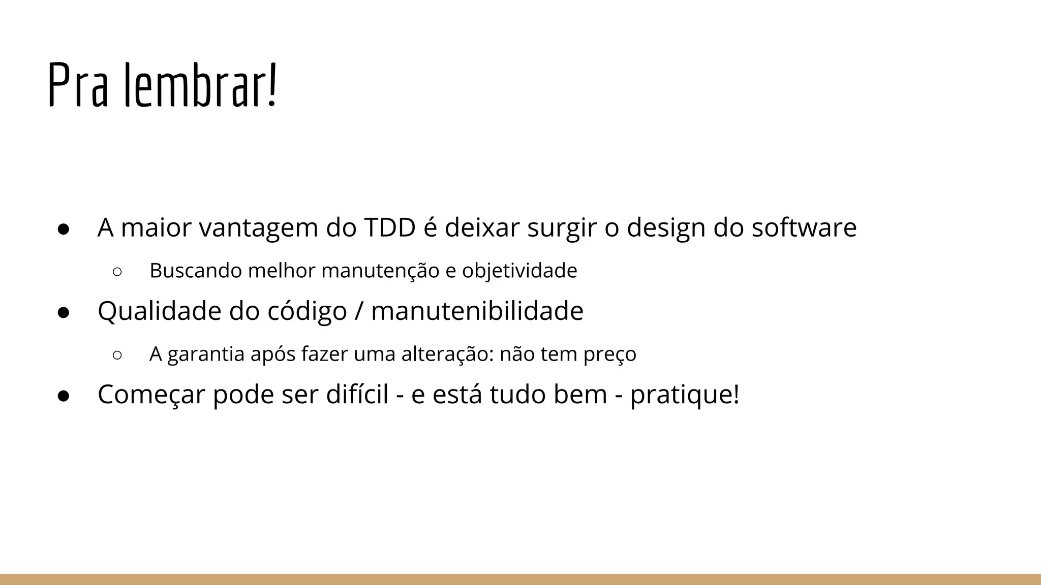 Pra lembrar!
● A maior vantagem do TDD é deixar surgir o design do software
○ Buscando melhor manutenção e objetividade
● Qualidade do código / manutenibilidade
○ A garantia após fazer uma alteração: não tem preço
● Começar pode ser difícil - e está tudo bem - pratique!
 