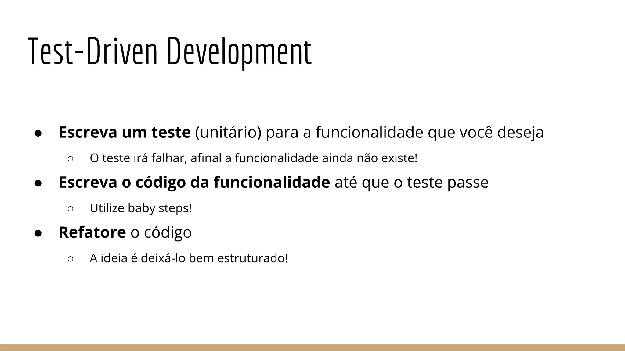 Test-Driven Development
● Escreva um teste (unitário) para a funcionalidade que você deseja
○ O teste irá falhar, afinal a funcionalidade ainda não existe!
● Escreva o código da funcionalidade até que o teste passe
○ Utilize baby steps!
● Refatore o código
○ A ideia é deixá-lo bem estruturado!
 
