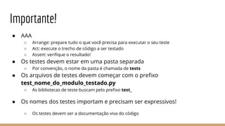 Importante!
● AAA
○ Arrange: prepare tudo o que você precisa para executar o seu teste
○ Act: execute o trecho de código a ser testado
○ Assert: verifique o resultado!
● Os testes devem estar em uma pasta separada
○ Por convenção, o nome da pasta é chamada de tests
● Os arquivos de testes devem começar com o prefixo
test_nome_do_modulo_testado.py
○ As bibliotecas de teste buscam pelo prefixo test_
● Os nomes dos testes importam e precisam ser expressivos!
○ Os testes devem ser a documentação viva do código
 