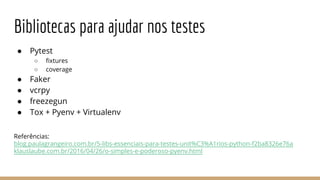 Bibliotecas para ajudar nos testes
● Pytest
○ fixtures
○ coverage
● Faker
● vcrpy
● freezegun
● Tox + Pyenv + Virtualenv
Referências:
blog.paulagrangeiro.com.br/5-libs-essenciais-para-testes-unit%C3%A1rios-python-f2ba8326e76a
klauslaube.com.br/2016/04/26/o-simples-e-poderoso-pyenv.html
 
