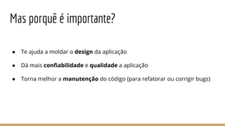 Mas porquê é importante?
● Te ajuda a moldar o design da aplicação
● Dá mais confiabilidade e qualidade a aplicação
● Torna melhor a manutenção do código (para refatorar ou corrigir bugs)
 