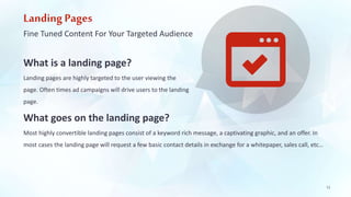 Landing Pages 
Fine Tuned Content For Your Targeted Audience 
What is a landing page? 
Landing pages are highly targeted to the user viewing the 
page. Often times ad campaigns will drive users to the landing 
page. 
What goes on the landing page? 
Most highly convertible landing pages consist of a keyword rich message, a captivating graphic, and an offer. In 
most cases the landing page will request a few basic contact details in exchange for a whitepaper, sales call, etc… 
12 
 