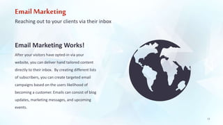 Email Marketing 
Reaching out to your clients via their inbox 
Email Marketing Works! 
After your visitors have opted-in via your 
website, you can deliver hand tailored content 
directly to their inbox. By creating different lists 
of subscribers, you can create targeted email 
campaigns based on the users likelihood of 
becoming a customer. Emails can consist of blog 
updates, marketing messages, and upcoming 
events. 
13 
 