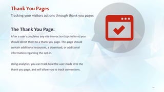 Thank You Pages 
Tracking your visitors actions through thank you pages 
The Thank You Page: 
After a user completes any site interaction (opt-in form) you 
should direct them to a thank you page. This page should 
contain additional resources, a download, or additional 
information regarding the opt-in. 
Using analytics, you can track how the user made it to the 
thank you page, and will allow you to track conversions. 
14 
 