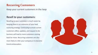 Recurring Customers 
Keep your current customers in the loop 
Resell to your customers: 
Reselling to your customers is much easier by 
keeping them in an extension of your lead 
nurturing strategy. Continuing to email current 
customers offers, updates, and request to do 
business will lead to more customers coming 
back for more. Recurring customers are also 
more likely to refer your company or to become 
brand ambassadors. 
18 
 