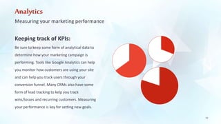 Analytics 
Measuring your marketing performance 
19 
Keeping track of KPIs: 
Be sure to keep some form of analytical data to 
determine how your marketing campaign is 
performing. Tools like Google Analytics can help 
you monitor how customers are using your site 
and can help you track users through your 
conversion funnel. Many CRMs also have some 
form of lead tracking to kelp you track 
wins/losses and recurring customers. Measuring 
your performance is key for setting new goals. 
 