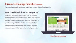 Inteum Technology Publisher (continued) 
A practical approach to marketing with the Inteum Technology Publisher 
How can I benefit from an integration? 
Integrating Technology Publisher and your current web 
marketing strategy is incredibly simple. When used properly, 
your web marketing platform will help drive more traffic to 
your Technology Publisher site. The increase in traffic and 
platform cohesion will help you identify more leads and 
increase the potential of your entire marketing campaign. 
22 
http://csuventures.org 
 
