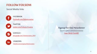 FOLLOW FOLSOM 
Social Media links 
FACEBOOK 
facebook.com/folsomcreative 
TWITTER 
twitter.com/Folsom_Creative 
GOOGLE+ 
plus.google.com/+Folsomcreative_2834 
LINKEDIN 
linkedin.com/company/folsomcreative 
24 
Signup For Our Newsletter 
(receive updates and announcements) 
http://bit.ly/1yzw8J5 
 