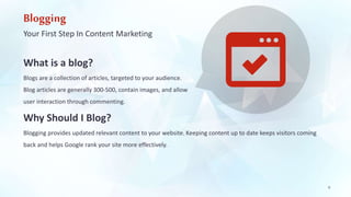 Blogging 
Your First Step In Content Marketing 
What is a blog? 
Blogs are a collection of articles, targeted to your audience. 
Blog articles are generally 300-500, contain images, and allow 
user interaction through commenting. 
Why Should I Blog? 
Blogging provides updated relevant content to your website. Keeping content up to date keeps visitors coming 
back and helps Google rank your site more effectively. 
6 
 