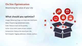 On Site Optimization 
Maximizing the value of your site 
What should you optimize? 
Images: Reducing image size helps sites load faster. 
Meta: Properly tag content and media. 
Code: Reduce script size & quantity. 
Cache: Serve static copies of your content. 
Compression: Reduce the size of your site. 
Rich Snippets: Tagging addresses, reviews, authors. 
9 
 