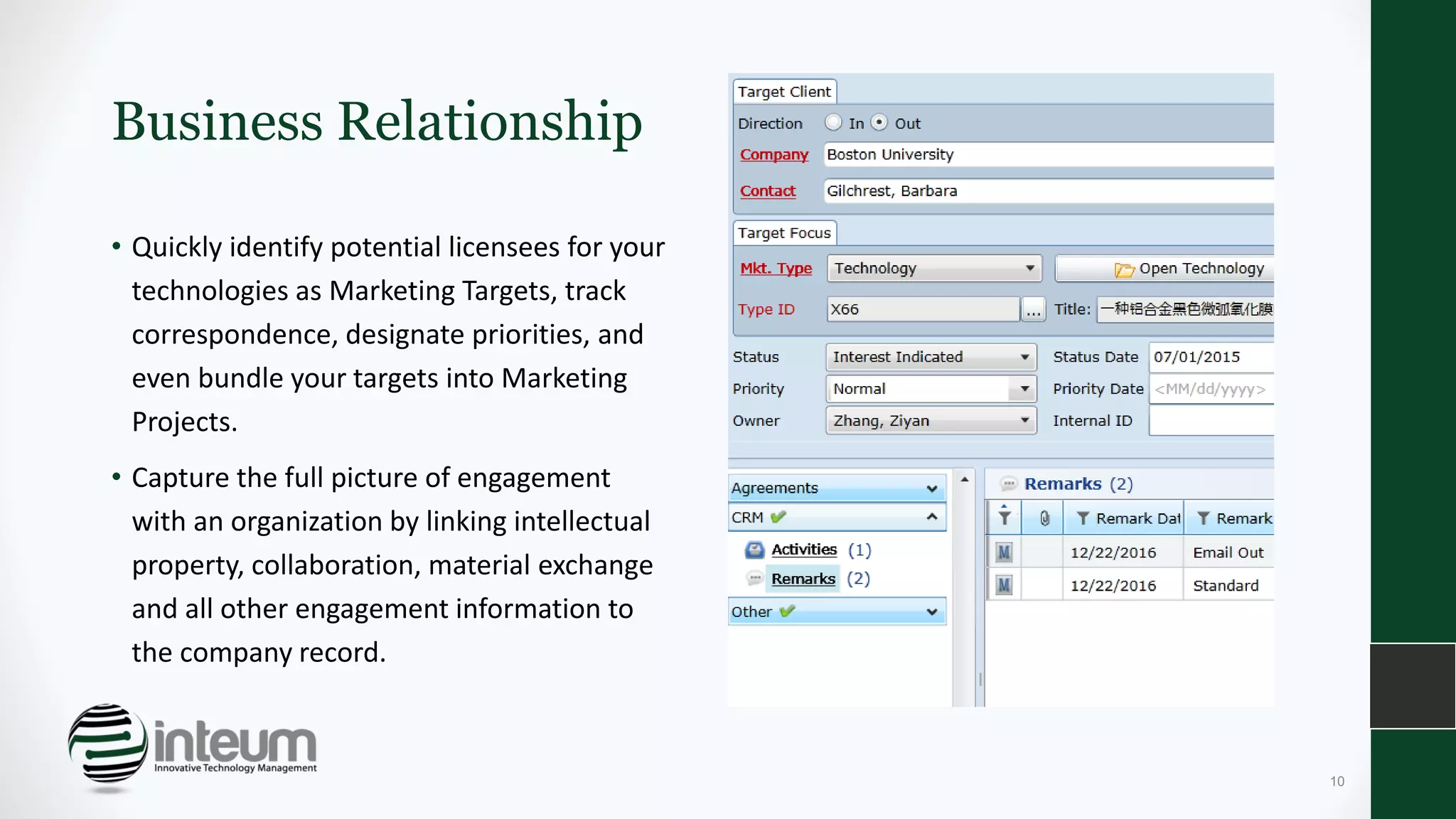 Business Relationship
• Quickly identify potential licensees for your
technologies as Marketing Targets, track
correspondence, designate priorities, and
even bundle your targets into Marketing
Projects.
• Capture the full picture of engagement
with an organization by linking intellectual
property, collaboration, material exchange
and all other engagement information to
the company record.
10
 