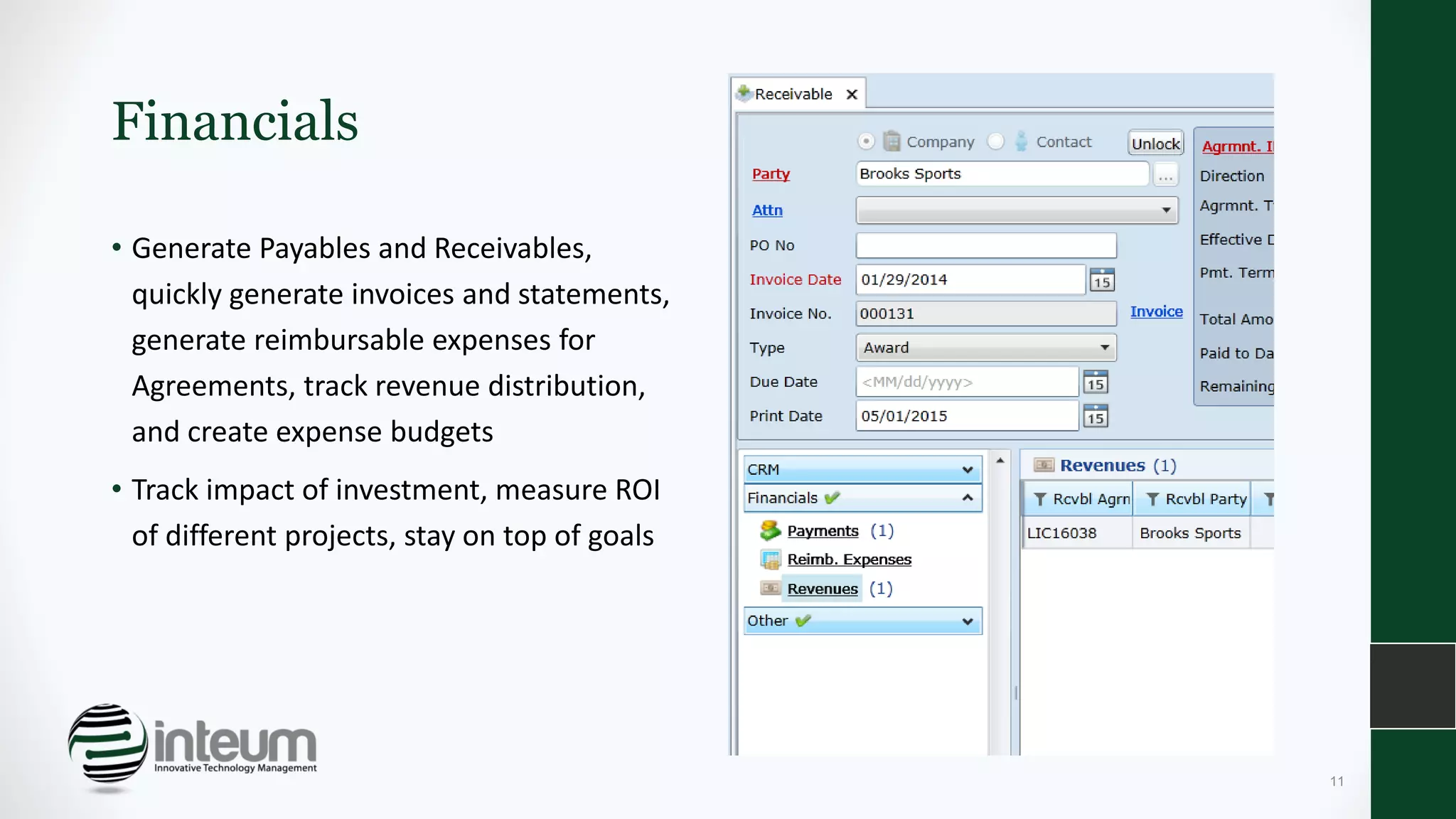 Financials
• Generate Payables and Receivables,
quickly generate invoices and statements,
generate reimbursable expenses for
Agreements, track revenue distribution,
and create expense budgets
• Track impact of investment, measure ROI
of different projects, stay on top of goals
11
 