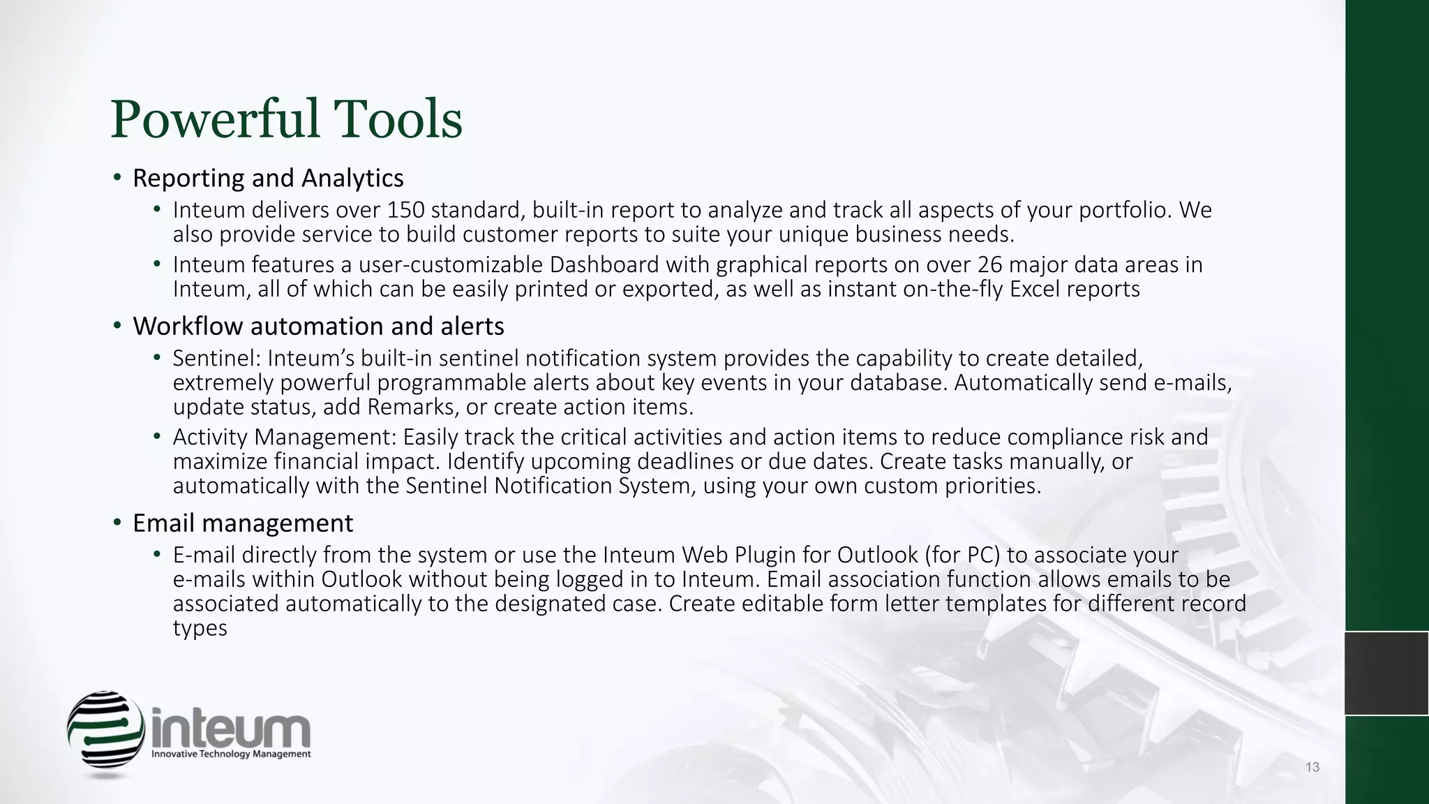 Powerful Tools
• Reporting and Analytics
• Inteum delivers over 150 standard, built-in report to analyze and track all aspects of your portfolio. We
also provide service to build customer reports to suite your unique business needs.
• Inteum features a user-customizable Dashboard with graphical reports on over 26 major data areas in
Inteum, all of which can be easily printed or exported, as well as instant on-the-fly Excel reports
• Workflow automation and alerts
• Sentinel: Inteum’s built-in sentinel notification system provides the capability to create detailed,
extremely powerful programmable alerts about key events in your database. Automatically send e-mails,
update status, add Remarks, or create action items.
• Activity Management: Easily track the critical activities and action items to reduce compliance risk and
maximize financial impact. Identify upcoming deadlines or due dates. Create tasks manually, or
automatically with the Sentinel Notification System, using your own custom priorities.
• Email management
• E-mail directly from the system or use the Inteum Web Plugin for Outlook (for PC) to associate your
e-mails within Outlook without being logged in to Inteum. Email association function allows emails to be
associated automatically to the designated case. Create editable form letter templates for different record
types
13
 