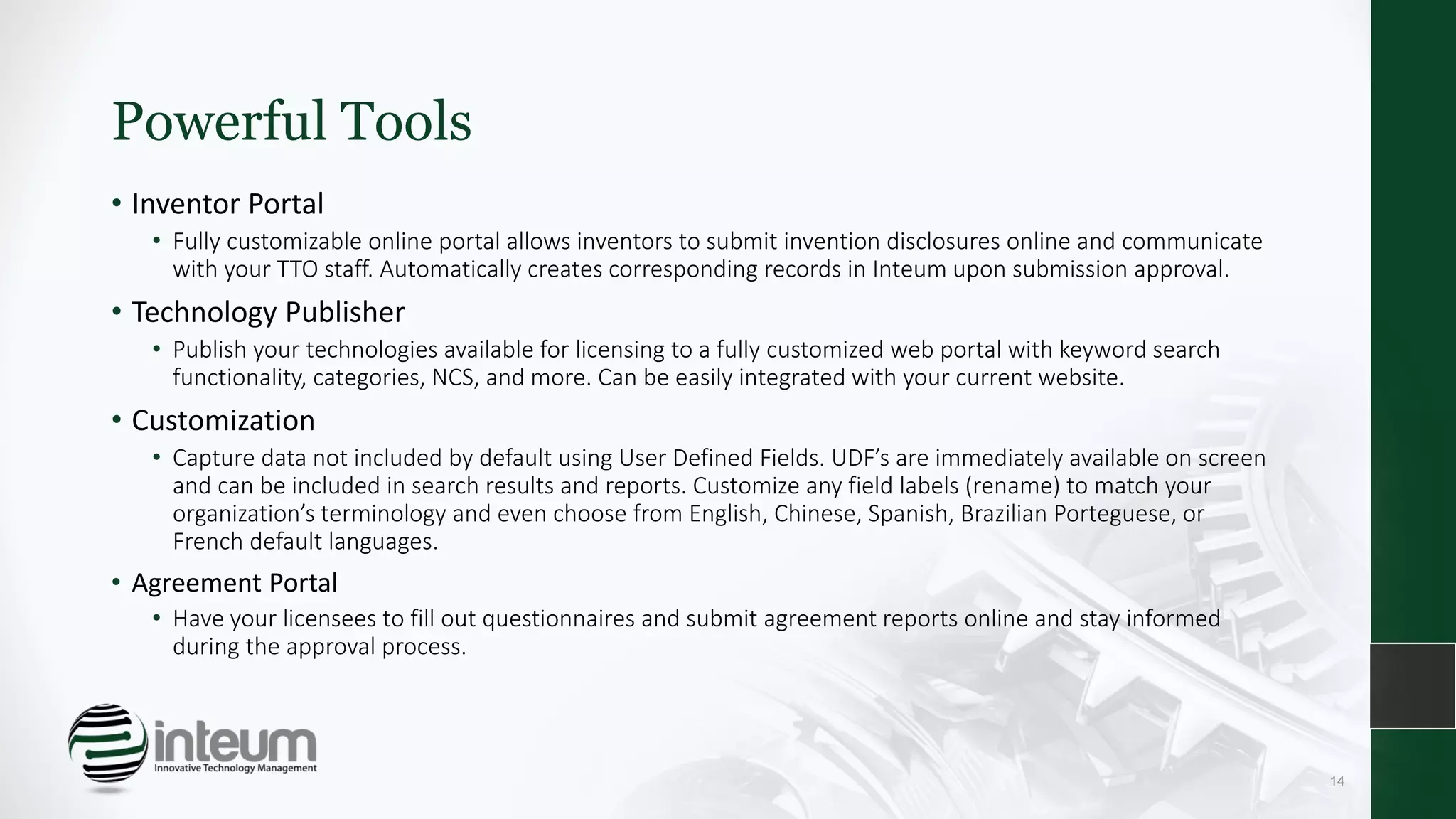 Powerful Tools
• Inventor Portal
• Fully customizable online portal allows inventors to submit invention disclosures online and communicate
with your TTO staff. Automatically creates corresponding records in Inteum upon submission approval.
• Technology Publisher
• Publish your technologies available for licensing to a fully customized web portal with keyword search
functionality, categories, NCS, and more. Can be easily integrated with your current website.
• Customization
• Capture data not included by default using User Defined Fields. UDF’s are immediately available on screen
and can be included in search results and reports. Customize any field labels (rename) to match your
organization’s terminology and even choose from English, Chinese, Spanish, Brazilian Porteguese, or
French default languages.
• Agreement Portal
• Have your licensees to fill out questionnaires and submit agreement reports online and stay informed
during the approval process.
14
 