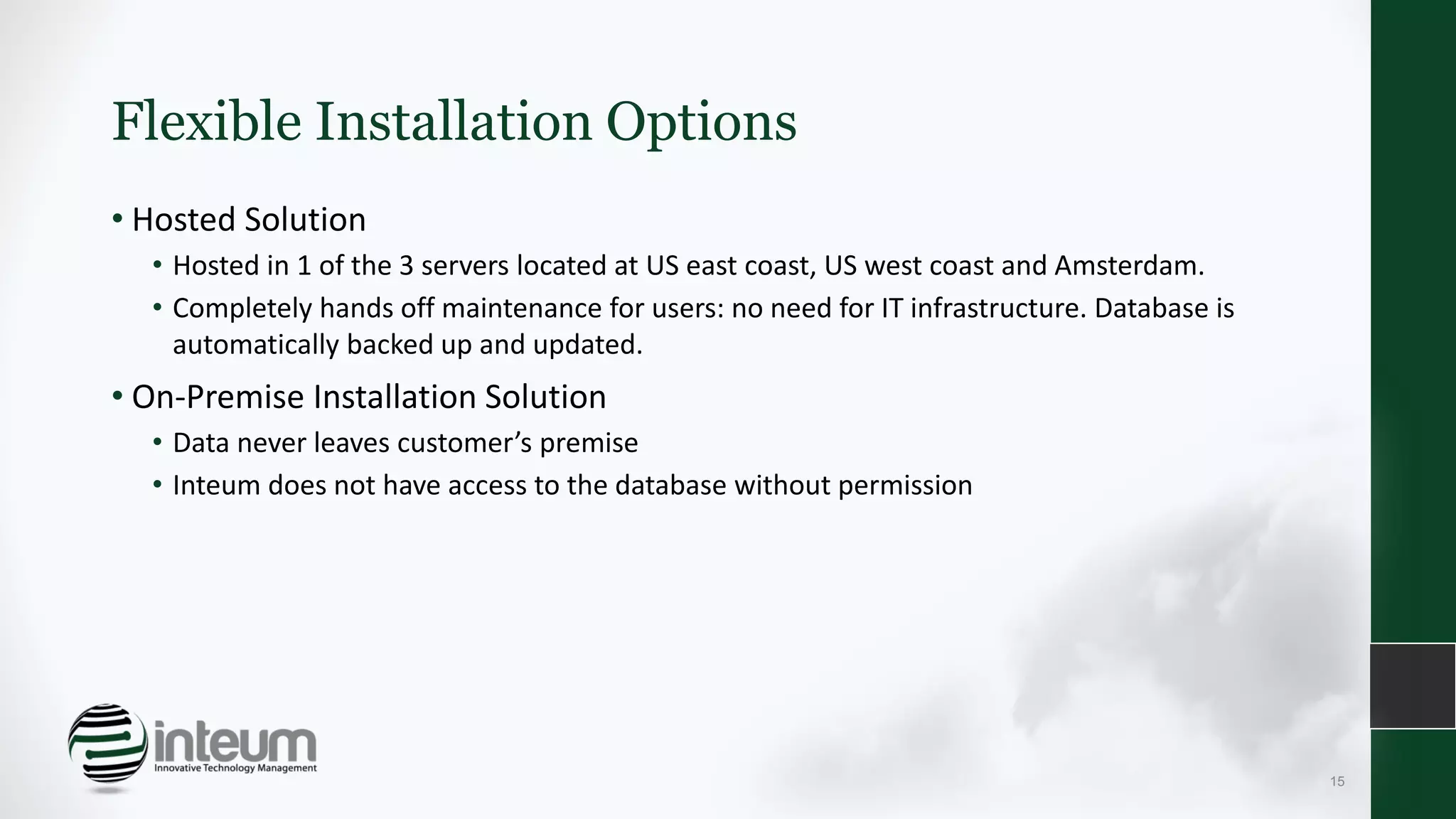 Flexible Installation Options
• Hosted Solution
• Hosted in 1 of the 3 servers located at US east coast, US west coast and Amsterdam.
• Completely hands off maintenance for users: no need for IT infrastructure. Database is
automatically backed up and updated.
• On-Premise Installation Solution
• Data never leaves customer’s premise
• Inteum does not have access to the database without permission
15
 